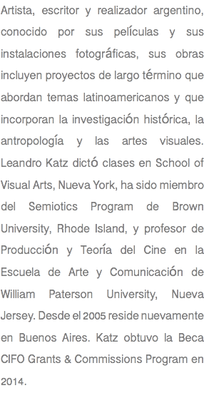 Artista, escritor y realizador argentino, conocido por sus películas y sus instalaciones fotográficas, sus obras incluyen proyectos de largo término que abordan temas latinoamericanos y que incorporan la investigación histórica, la antropología y las artes visuales. Leandro Katz dictó clases en School of Visual Arts, Nueva York, ha sido miembro del Semiotics Program de Brown University, Rhode Island, y profesor de Producción y Teoría del Cine en la Escuela de Arte y Comunicación de William Paterson University, Nueva Jersey. Desde el 2005 reside nuevamente en Buenos Aires. Katz obtuvo la Beca CIFO Grants & Commissions Program en 2014.
